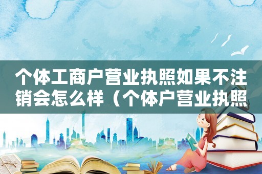 個體工商戶營業(yè)執(zhí)照如果不注銷會怎么樣（個體戶營業(yè)執(zhí)照不注銷會怎么樣?）