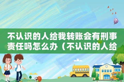 不認識的人給我轉(zhuǎn)賬會有刑事責任嗎怎么辦（不認識的人給我轉(zhuǎn)賬會有刑事責任嗎）
