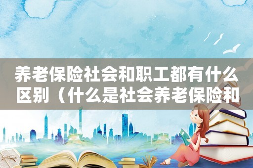 養(yǎng)老保險社會和職工都有什么區(qū)別（什么是社會養(yǎng)老保險和職工養(yǎng)老保險）