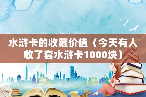 水滸卡的收藏價(jià)值（今天有人收了套水滸卡1000塊）