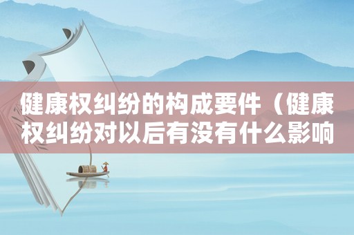 健康權(quán)糾紛的構(gòu)成要件（健康權(quán)糾紛對(duì)以后有沒(méi)有什么影響）