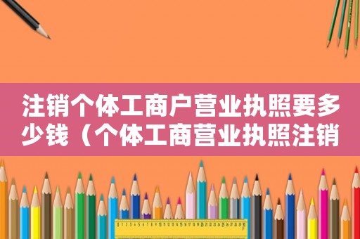 注銷(xiāo)個(gè)體工商戶營(yíng)業(yè)執(zhí)照要多少錢(qián)（個(gè)體工商營(yíng)業(yè)執(zhí)照注銷(xiāo)需要多少錢(qián)）