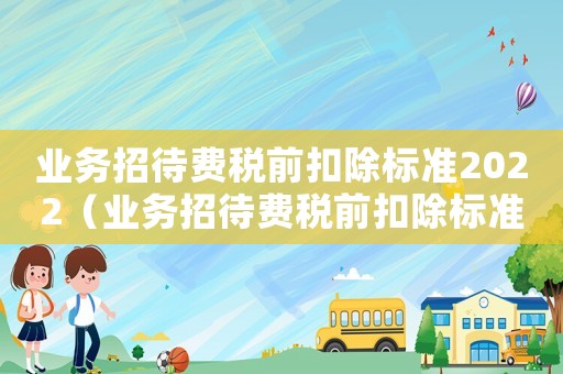業(yè)務(wù)招待費稅前扣除標(biāo)準(zhǔn)2022（業(yè)務(wù)招待費稅前扣除標(biāo)準(zhǔn)2019）