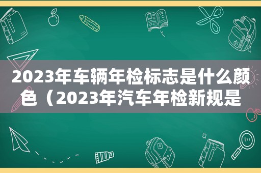 2023年車輛年檢標志是什么顏色（2023年汽車年檢新規(guī)是怎樣的呢）