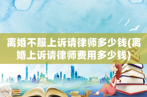離婚不服上訴請(qǐng)律師多少錢(離婚上訴請(qǐng)律師費(fèi)用多少錢)