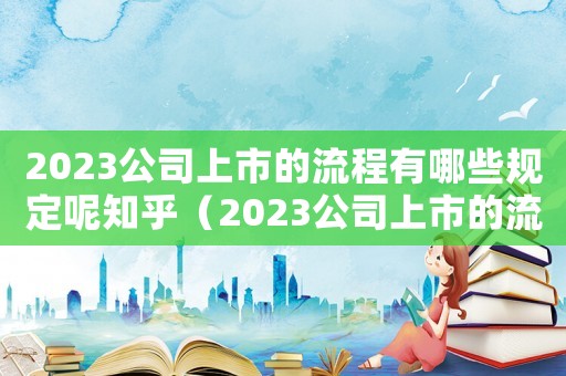 2023公司上市的流程有哪些規(guī)定呢知乎（2023公司上市的流程有哪些規(guī)定呢）