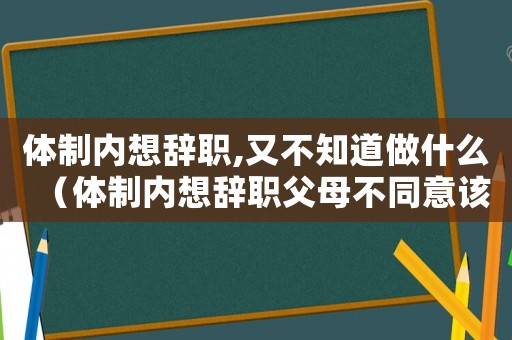 體制內(nèi)想辭職,又不知道做什么（體制內(nèi)想辭職父母不同意該怎么辦）