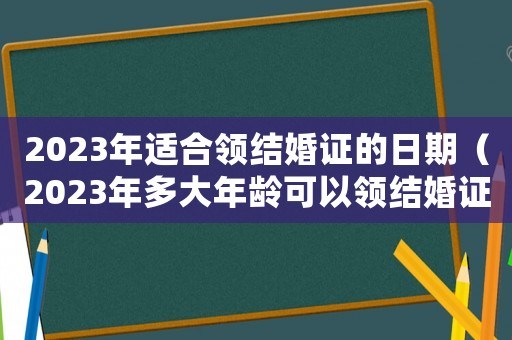 2023年適合領(lǐng)結(jié)婚證的日期（2023年多大年齡可以領(lǐng)結(jié)婚證）