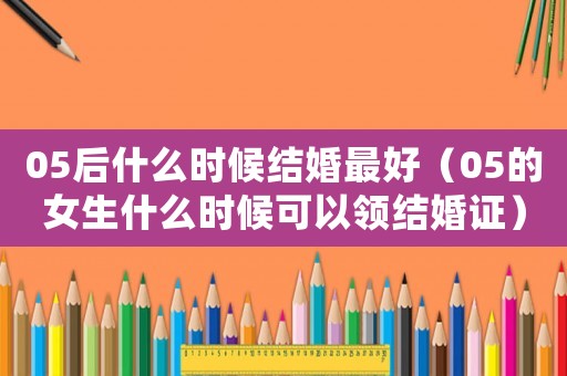 05后什么時(shí)候結(jié)婚最好（05的女生什么時(shí)候可以領(lǐng)結(jié)婚證）