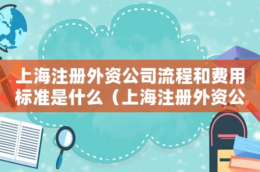 上海注冊外資公司流程和費(fèi)用標(biāo)準(zhǔn)是什么（上海注冊外資公司流程和費(fèi)用標(biāo)準(zhǔn)）