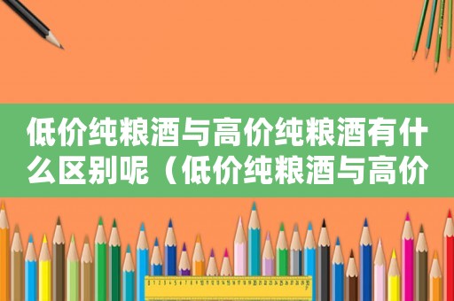 低價(jià)純糧酒與高價(jià)純糧酒有什么區(qū)別呢（低價(jià)純糧酒與高價(jià)純糧酒有什么區(qū)別）
