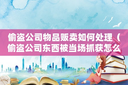偷盜公司物品販賣如何處理（偷盜公司東西被當(dāng)場(chǎng)抓獲怎么判刑）