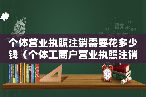 個(gè)體營業(yè)執(zhí)照注銷需要花多少錢（個(gè)體工商戶營業(yè)執(zhí)照注銷需要多少錢）