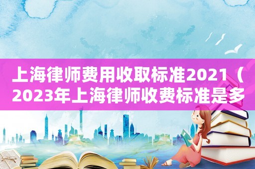 上海律師費(fèi)用收取標(biāo)準(zhǔn)2021（2023年上海律師收費(fèi)標(biāo)準(zhǔn)是多少）