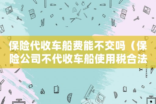 保險(xiǎn)代收車船費(fèi)能不交嗎（保險(xiǎn)公司不代收車船使用稅合法嗎）