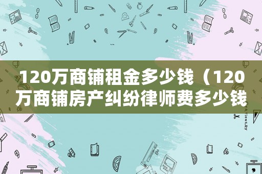 120萬(wàn)商鋪?zhàn)饨鸲嗌馘X(qián)（120萬(wàn)商鋪房產(chǎn)糾紛律師費(fèi)多少錢(qián)）
