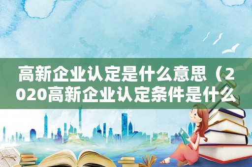 高新企業(yè)認(rèn)定是什么意思（2020高新企業(yè)認(rèn)定條件是什么?）
