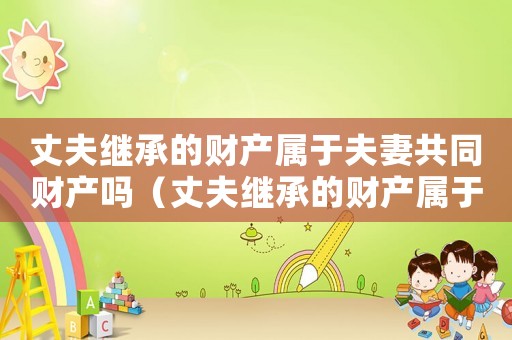丈夫繼承的財產(chǎn)屬于夫妻共同財產(chǎn)嗎（丈夫繼承的財產(chǎn)屬于夫妻共同財產(chǎn)嗎）