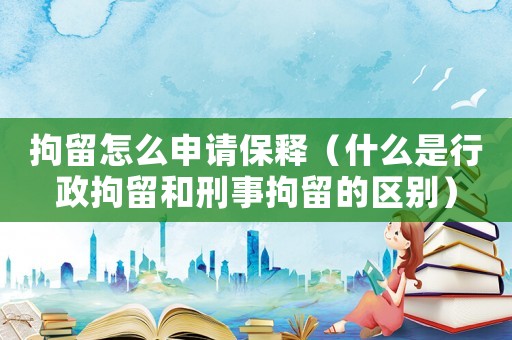 拘留怎么申請保釋（什么是行政拘留和刑事拘留的區(qū)別）