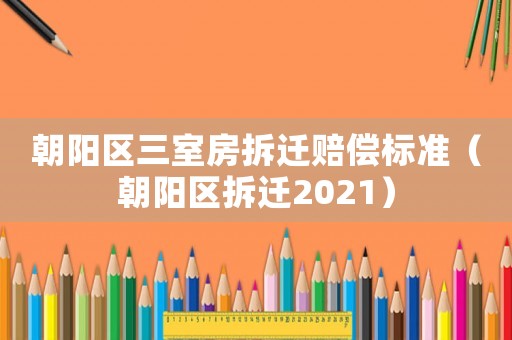 朝陽區(qū)三室房拆遷賠償標(biāo)準(zhǔn)（朝陽區(qū)拆遷2021）