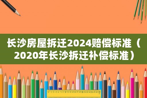 長沙房屋拆遷2024賠償標(biāo)準(zhǔn)（2020年長沙拆遷補(bǔ)償標(biāo)準(zhǔn)）