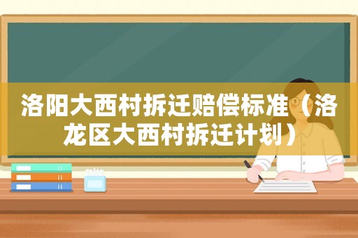 洛陽(yáng)大西村拆遷賠償標(biāo)準(zhǔn)（洛龍區(qū)大西村拆遷計(jì)劃）
