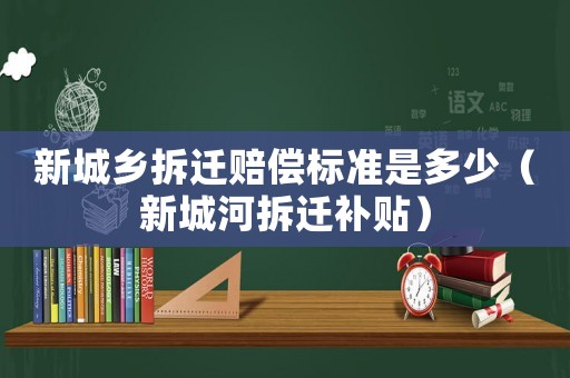新城鄉(xiāng)拆遷賠償標準是多少（新城河拆遷補貼）