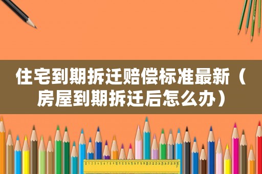 住宅到期拆遷賠償標(biāo)準(zhǔn)最新（房屋到期拆遷后怎么辦）