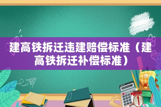 建高鐵拆遷違建賠償標(biāo)準(zhǔn)（建高鐵拆遷補(bǔ)償標(biāo)準(zhǔn)）