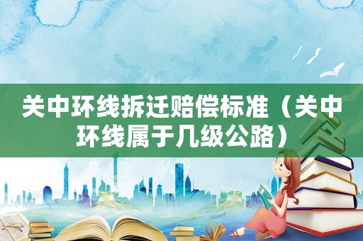 關(guān)中環(huán)線拆遷賠償標(biāo)準(zhǔn)（關(guān)中環(huán)線屬于幾級(jí)公路）