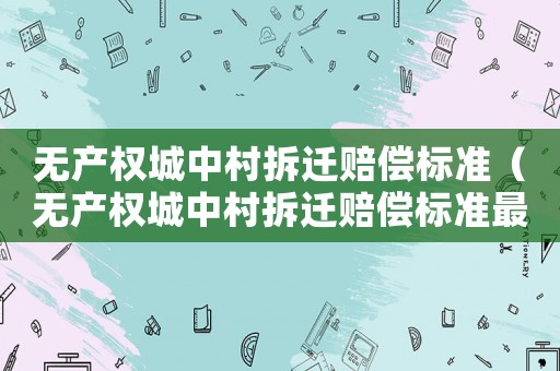 無產(chǎn)權(quán)城中村拆遷賠償標準（無產(chǎn)權(quán)城中村拆遷賠償標準最新）