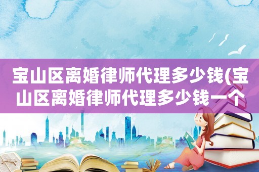 寶山區(qū)離婚律師代理多少錢(寶山區(qū)離婚律師代理多少錢一個(gè)月)