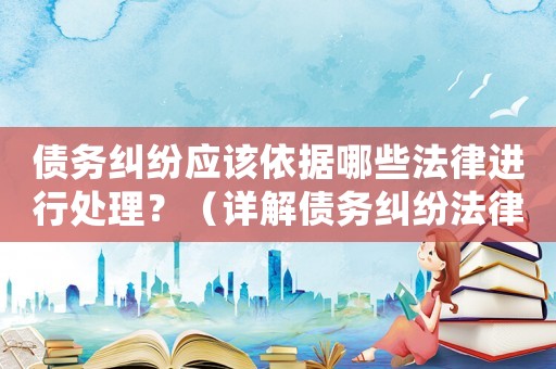 債務(wù)糾紛應(yīng)該依據(jù)哪些法律進(jìn)行處理？（詳解債務(wù)糾紛法律相關(guān)知識）