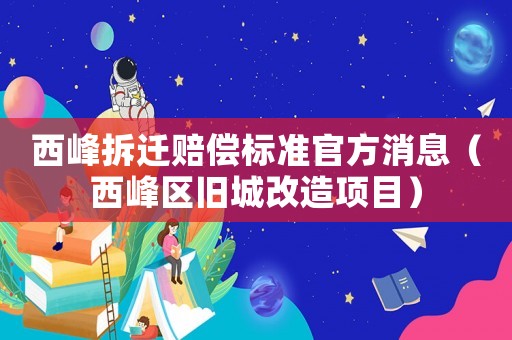 西峰拆遷賠償標準官方消息（西峰區(qū)舊城改造項目）