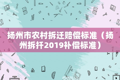 揚(yáng)州市農(nóng)村拆遷賠償標(biāo)準(zhǔn)（揚(yáng)州拆扦2019補(bǔ)償標(biāo)準(zhǔn)）