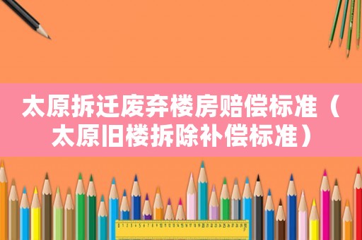 太原拆遷廢棄樓房賠償標(biāo)準(zhǔn)（太原舊樓拆除補(bǔ)償標(biāo)準(zhǔn)）