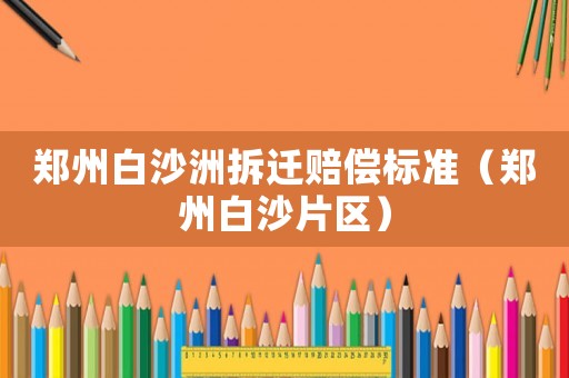 鄭州白沙洲拆遷賠償標(biāo)準(zhǔn)（鄭州白沙片區(qū)）
