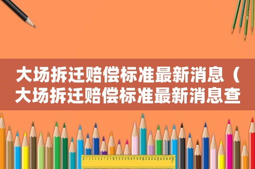 大場(chǎng)拆遷賠償標(biāo)準(zhǔn)最新消息（大場(chǎng)拆遷賠償標(biāo)準(zhǔn)最新消息查詢）