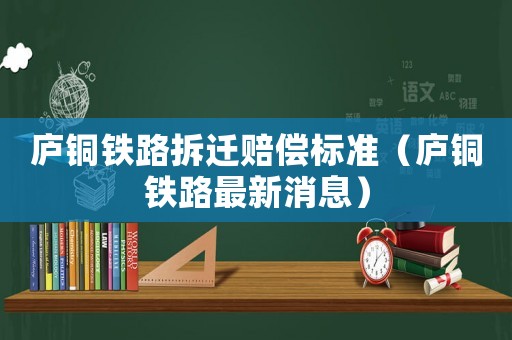 廬銅鐵路拆遷賠償標(biāo)準(zhǔn)（廬銅鐵路最新消息）