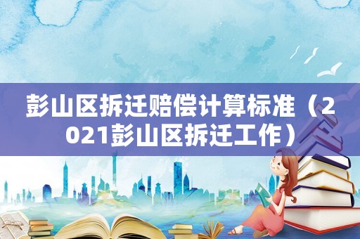 彭山區(qū)拆遷賠償計算標準（2021彭山區(qū)拆遷工作）