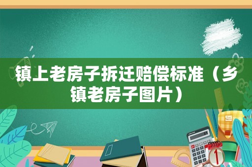 鎮(zhèn)上老房子拆遷賠償標準（鄉(xiāng)鎮(zhèn)老房子圖片）