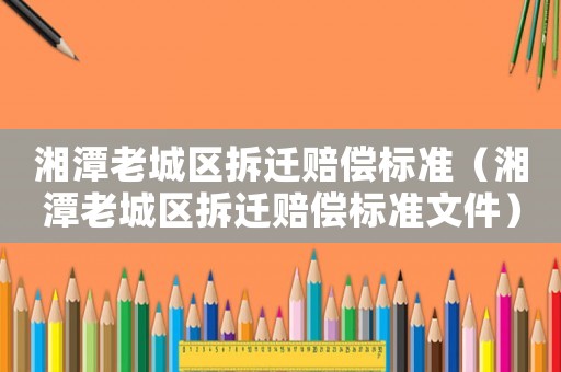 湘潭老城區(qū)拆遷賠償標(biāo)準(zhǔn)（湘潭老城區(qū)拆遷賠償標(biāo)準(zhǔn)文件）
