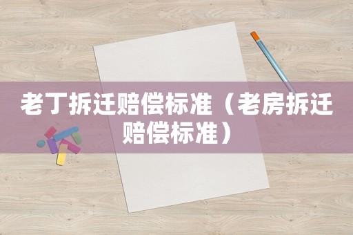 老丁拆遷賠償標(biāo)準(zhǔn)（老房拆遷賠償標(biāo)準(zhǔn)）