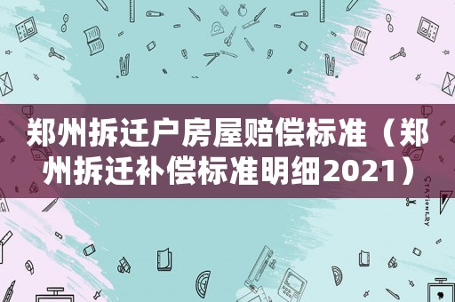 鄭州拆遷戶房屋賠償標(biāo)準(zhǔn)（鄭州拆遷補(bǔ)償標(biāo)準(zhǔn)明細(xì)2021）