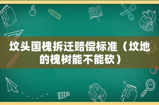 墳頭國(guó)槐拆遷賠償標(biāo)準(zhǔn)（墳地的槐樹能不能砍）