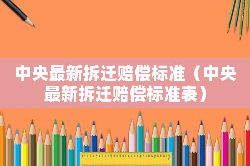 中央最新拆遷賠償標(biāo)準(zhǔn)（中央最新拆遷賠償標(biāo)準(zhǔn)表）
