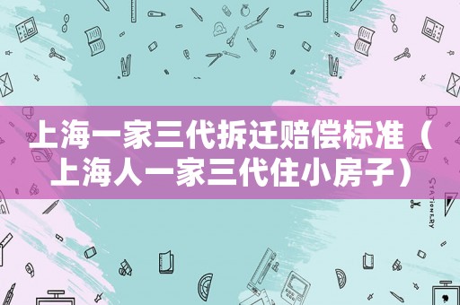 上海一家三代拆遷賠償標(biāo)準(zhǔn)（上海人一家三代住小房子）