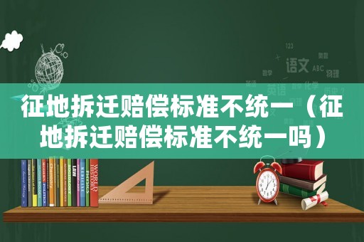 征地拆遷賠償標(biāo)準(zhǔn)不統(tǒng)一（征地拆遷賠償標(biāo)準(zhǔn)不統(tǒng)一嗎）
