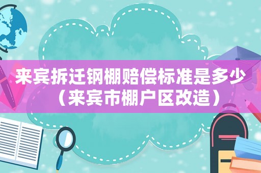 來(lái)賓拆遷鋼棚賠償標(biāo)準(zhǔn)是多少（來(lái)賓市棚戶區(qū)改造）