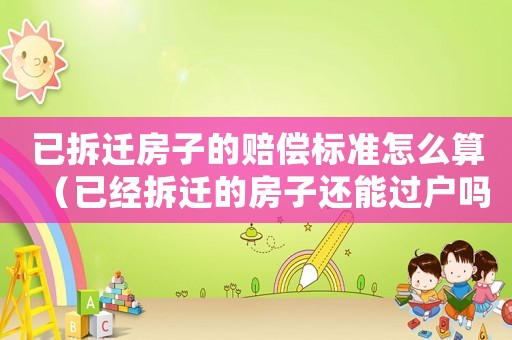 已拆遷房子的賠償標準怎么算（已經(jīng)拆遷的房子還能過戶嗎）